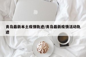 青岛最新本土疫情轨迹/青岛最新疫情活动轨迹