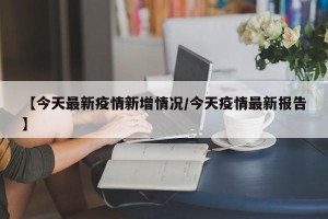 【今天最新疫情新增情况/今天疫情最新报告】