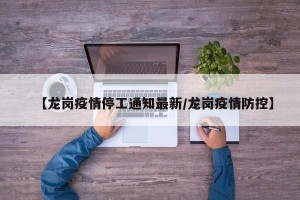 【龙岗疫情停工通知最新/龙岗疫情防控】