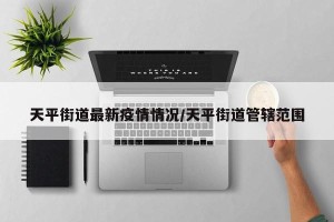 天平街道最新疫情情况/天平街道管辖范围