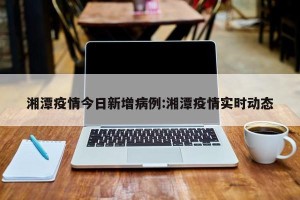 湘潭疫情今日新增病例:湘潭疫情实时动态