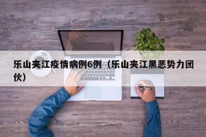 乐山夹江疫情病例6例（乐山夹江黑恶势力团伙）