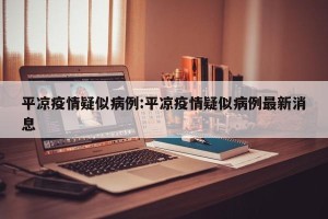 平凉疫情疑似病例:平凉疫情疑似病例最新消息