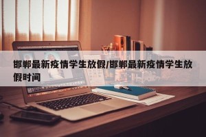 邯郸最新疫情学生放假/邯郸最新疫情学生放假时间