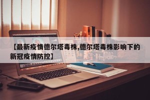 【最新疫情德尔塔毒株,德尔塔毒株影响下的新冠疫情防控】