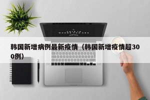 韩国新增病例最新疫情（韩国新增疫情超300例）