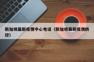 新加坡最新疫情中心电话（新加坡最新疫情防控）