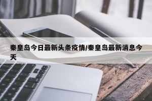 秦皇岛今日最新头条疫情/秦皇岛最新消息今天
