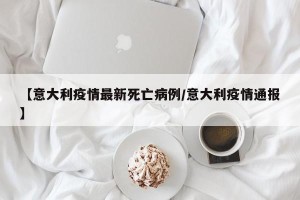 【意大利疫情最新死亡病例/意大利疫情通报】