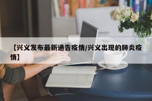 【兴义发布最新通告疫情/兴义出现的肺炎疫情】