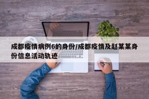 成都疫情病例6的身份/成都疫情及赵某某身份信息活动轨迹