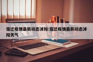 宿迁疫情最新动态沭阳:宿迁疫情最新动态沭阳天气
