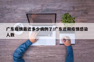 广东疫情最近多少病例了/广东近期疫情感染人数