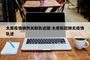 太原疫情病例关联轨迹图:太原新冠肺炎疫情轨迹