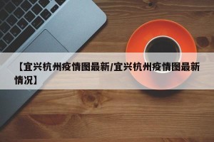 【宜兴杭州疫情图最新/宜兴杭州疫情图最新情况】
