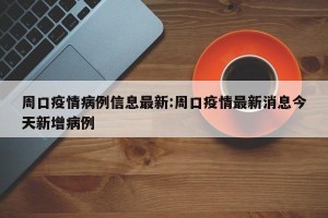 周口疫情病例信息最新:周口疫情最新消息今天新增病例