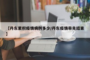 【丹东累积疫情病例多少/丹东疫情率先结束】
