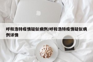 呼和浩特疫情疑似病例/呼和浩特疫情疑似病例详情