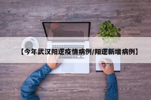 【今年武汉阳逻疫情病例/阳逻新增病例】