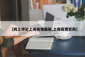 【网上评论上海疫情最新,上海疫情官网】