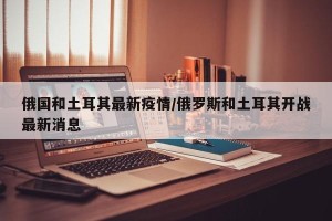 俄国和土耳其最新疫情/俄罗斯和土耳其开战最新消息