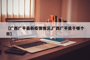 【广西广平最新疫情情况,广西广平属于哪个市】