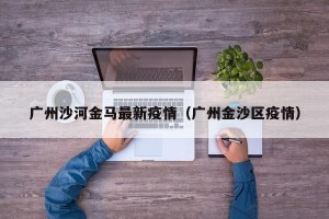 广州沙河金马最新疫情（广州金沙区疫情）