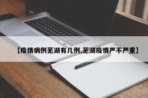 【疫情病例芜湖有几例,芜湖疫情严不严重】