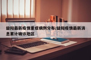 益阳最新疫情重症病例分布/益阳疫情最新消息累计确诊地区