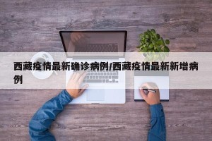 西藏疫情最新确诊病例/西藏疫情最新新增病例