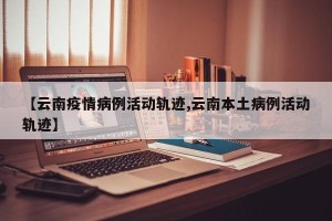 【云南疫情病例活动轨迹,云南本土病例活动轨迹】
