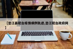 【垫江县砚台疫情病例轨迹,垫江砚台政府网】