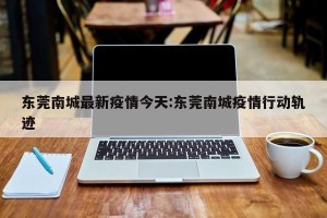 东莞南城最新疫情今天:东莞南城疫情行动轨迹