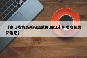 【廉江疫情最新报道数据,廉江市新增疫情最新消息】