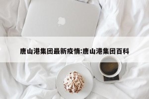 唐山港集团最新疫情:唐山港集团百科