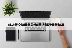 潍坊新疫情最新公布/潍坊新冠最新情况