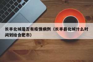 长丰北城是否有疫情病例（长丰县北城什么时间划给合肥市）