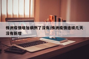 株洲疫情增加病例了没有/株洲疫情连续几天没有新增