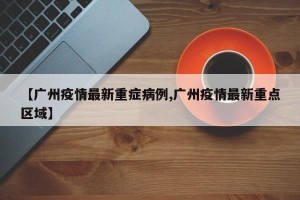 【广州疫情最新重症病例,广州疫情最新重点区域】