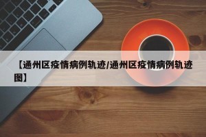 【通州区疫情病例轨迹/通州区疫情病例轨迹图】