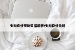 安阳疫情预测数据最新/安阳役情最新