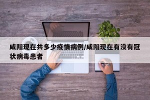 咸阳现在共多少疫情病例/咸阳现在有没有冠状病毒患者
