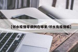 【邻水疫情零病例在哪里/邻水有疫情嘛】