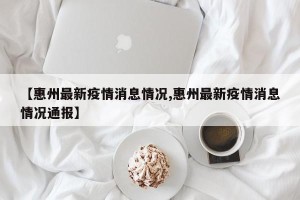 【惠州最新疫情消息情况,惠州最新疫情消息情况通报】