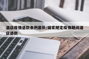 酒店疫情退款条例最新/国家规定疫情期间酒店退款