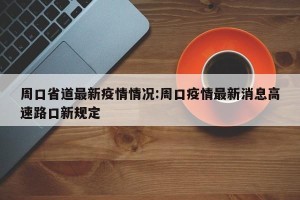 周口省道最新疫情情况:周口疫情最新消息高速路口新规定