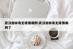 武汉南林有无疫情病例:武汉南林有无疫情病例了