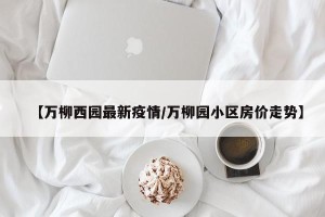 【万柳西园最新疫情/万柳园小区房价走势】