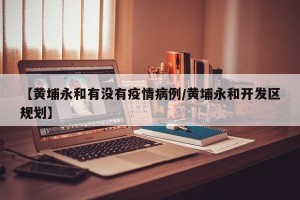 【黄埔永和有没有疫情病例/黄埔永和开发区规划】