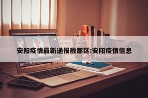 安阳疫情最新通报殷都区:安阳疫情信息